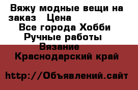 Вяжу модные вещи на заказ › Цена ­ 3000-10000 - Все города Хобби. Ручные работы » Вязание   . Краснодарский край